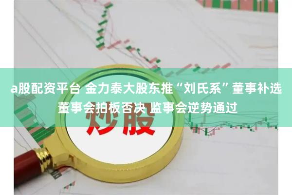 a股配资平台 金力泰大股东推“刘氏系”董事补选 董事会拍板否决 监事会逆势通过