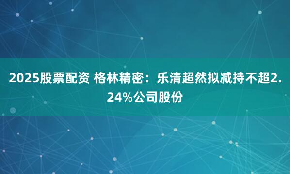 2025股票配资 格林精密：乐清超然拟减持不超2.24%公司股份