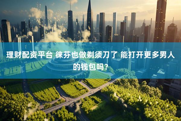 理财配资平台 徕芬也做剃须刀了 能打开更多男人的钱包吗？