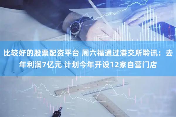 比较好的股票配资平台 周六福通过港交所聆讯：去年利润7亿元 计划今年开设12家自营门店