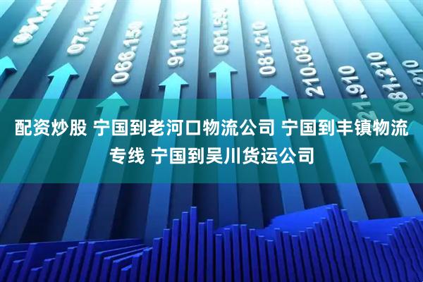 配资炒股 宁国到老河口物流公司 宁国到丰镇物流专线 宁国到吴川货运公司