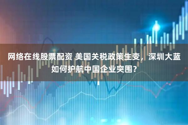 网络在线股票配资 美国关税政策生变，深圳大蓝如何护航中国企业突围？