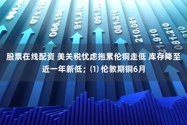 股票在线配资 美关税忧虑拖累伦铜走低 库存降至近一年新低；⑴ 伦敦期铜6月