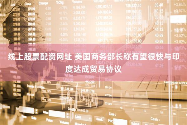 线上股票配资网址 美国商务部长称有望很快与印度达成贸易协议