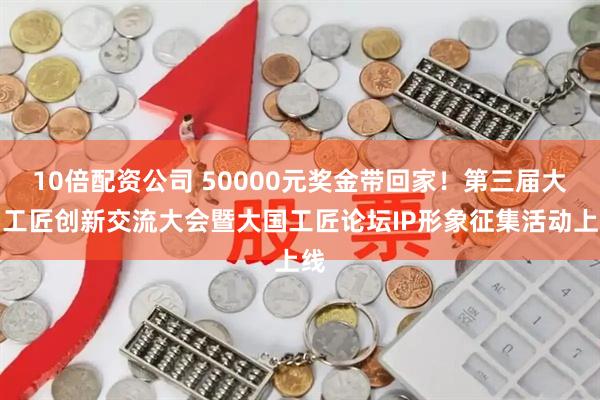 10倍配资公司 50000元奖金带回家！第三届大国工匠创新交流大会暨大国工匠论坛IP形象征集活动上线