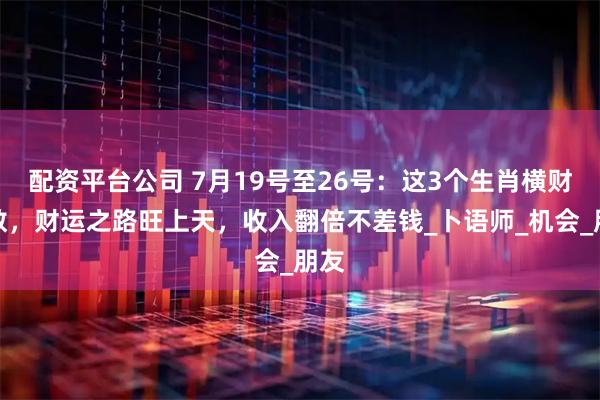 配资平台公司 7月19号至26号：这3个生肖横财无数，财运之路旺上天，收入翻倍不差钱_卜语师_机会_朋友