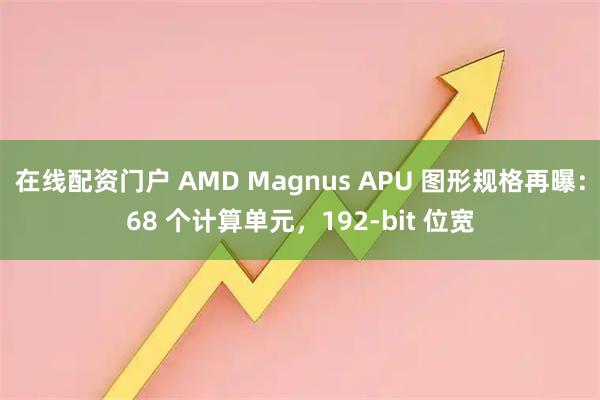 在线配资门户 AMD Magnus APU 图形规格再曝：68 个计算单元，192-bit 位宽