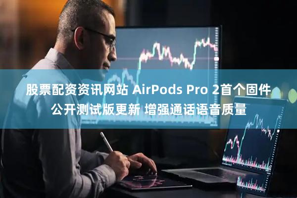 股票配资资讯网站 AirPods Pro 2首个固件公开测试版更新 增强通话语音质量