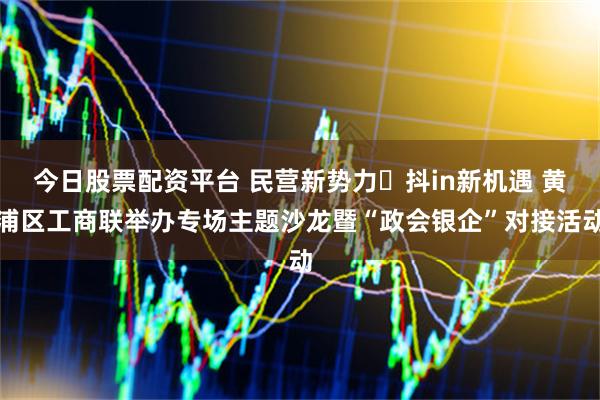 今日股票配资平台 民营新势力・抖in新机遇 黄浦区工商联举办专场主题沙龙暨“政会银企”对接活动