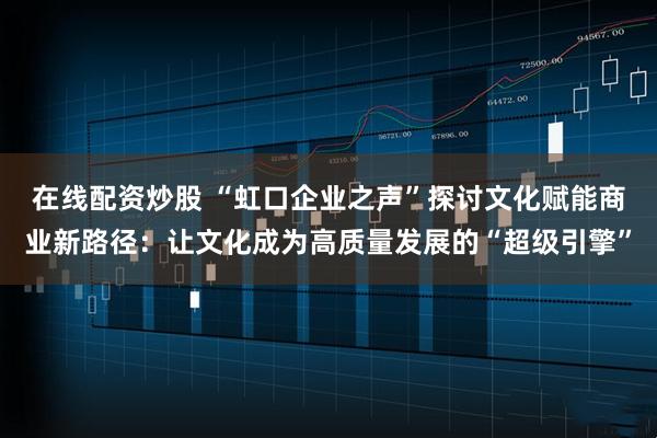 在线配资炒股 “虹口企业之声”探讨文化赋能商业新路径：让文化成为高质量发展的“超级引擎”